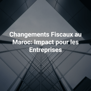 Changements Fiscaux au Maroc: Impact pour les Entreprises